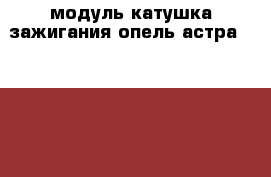 модуль катушка зажигания опель астра G 1 6 1 8 › Цена ­ 2 500 - Московская обл., Москва г. Авто » Продажа запчастей   . Московская обл.,Москва г.